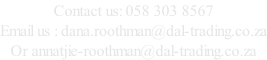 Contact us: 058 303 8567 Email us : dana.roothman@dal-trading.co.za Or annatjie-roothman@dal-trading.co.za